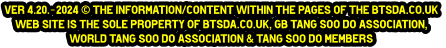 ver 4.20.-2024 © The information/content within the pages of the btsda.co.uk  web site is the sole property of btsda.co.uk, GB Tang Soo do Association,  World Tang Soo do Association & Tang Soo do Members