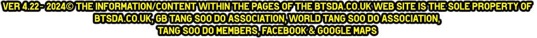 ver 4.22- 2024© The information/content within the pages of the btsda.co.uk web site is the sole property of  btsda.co.uk, GB Tang Soo do Association, World Tang Soo do Association,  Tang Soo do Members, Facebook & Google maps