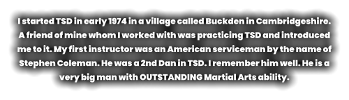 I started TSD in early 1974 in a village called Buckden in Cambridgeshire. A friend of mine whom I worked with was practicing TSD and introduced me to it. My first instructor was an American serviceman by the name of Stephen Coleman. He was a 2nd Dan in TSD. I remember him well. He is a very big man with OUTSTANDING Martial Arts ability.
